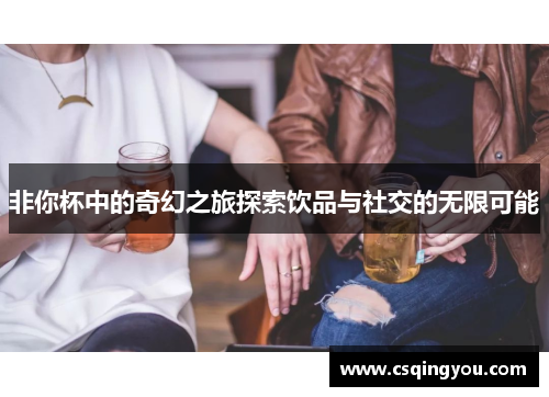 非你杯中的奇幻之旅探索饮品与社交的无限可能