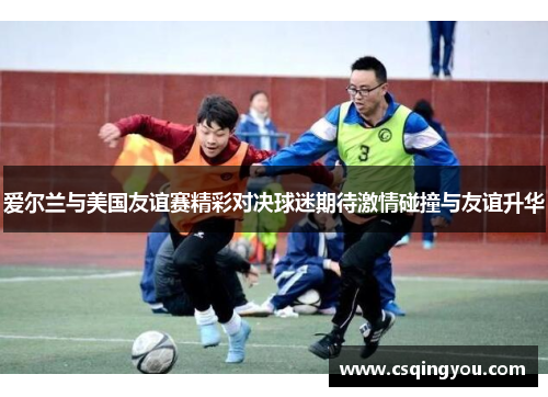 爱尔兰与美国友谊赛精彩对决球迷期待激情碰撞与友谊升华